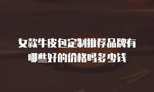 女款牛皮包定制推荐品牌有哪些好的价格吗多少钱