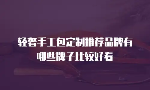 轻奢手工包定制推荐品牌有哪些牌子比较好看