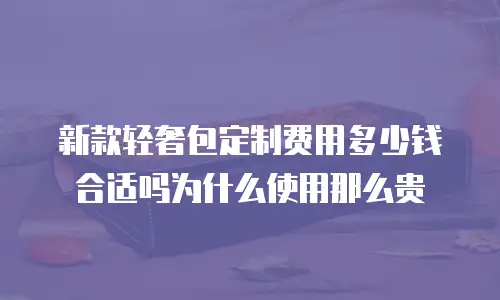 新款轻奢包定制费用多少钱合适吗为什么使用那么贵
