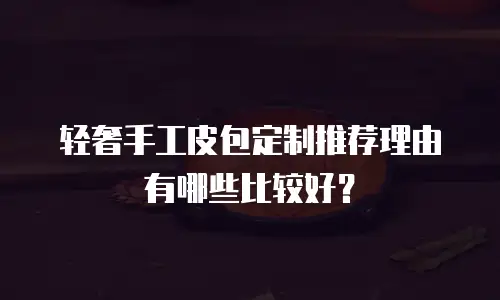 轻奢手工皮包定制推荐理由有哪些比较好？
