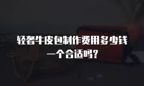 轻奢牛皮包制作费用多少钱一个合适吗？