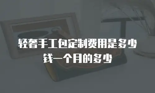 轻奢手工包定制费用是多少钱一个月的多少