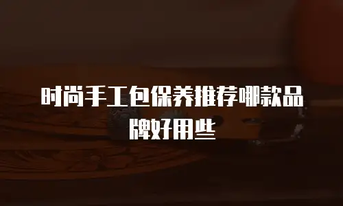 时尚手工包保养推荐哪款品牌好用些