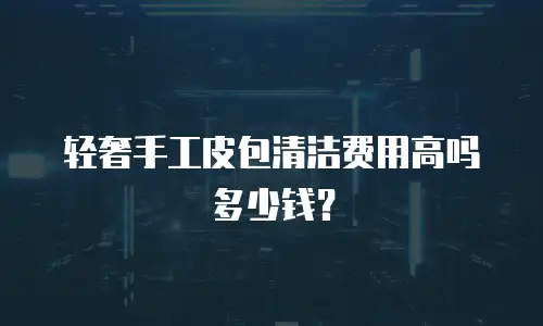 轻奢手工皮包清洁费用高吗多少钱？