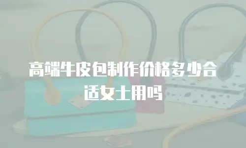 高端牛皮包制作价格多少合适女士用吗