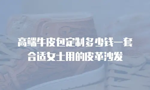 高端牛皮包定制多少钱一套合适女士用的皮革沙发