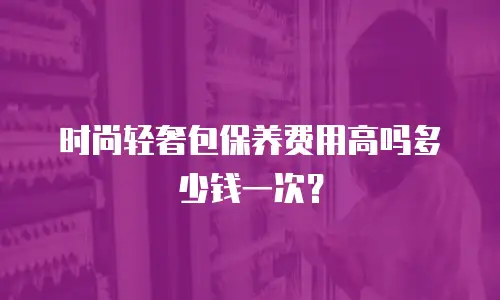 时尚轻奢包保养费用高吗多少钱一次？