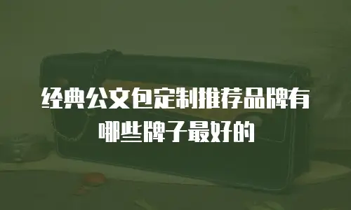经典公文包定制推荐品牌有哪些牌子最好的