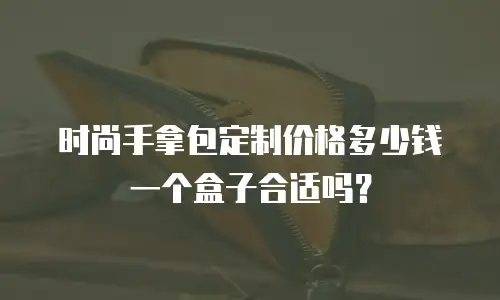 时尚手拿包定制价格多少钱一个盒子合适吗？