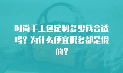 时尚手工包定制多少钱合适吗？为什么便宜很多都是假的？
