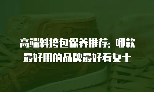 高端斜挎包保养推荐: 哪款最好用的品牌最好看女士
