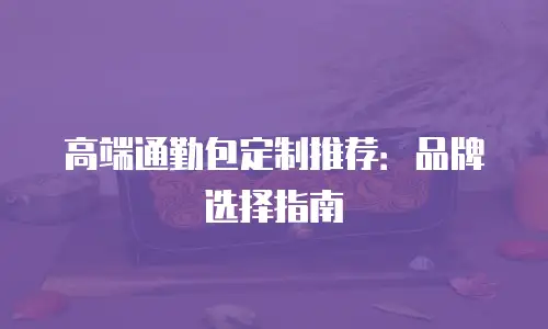 高端通勤包定制推荐：品牌选择指南
