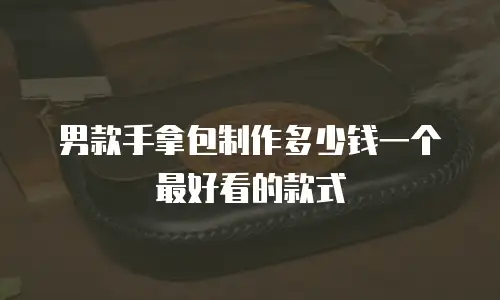 男款手拿包制作多少钱一个最好看的款式