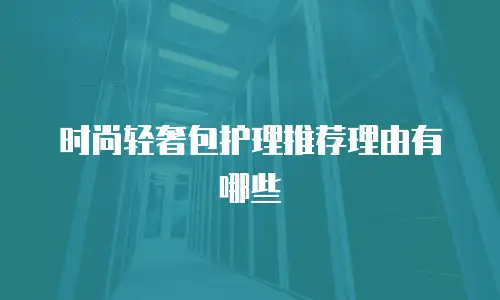 时尚轻奢包护理推荐理由有哪些