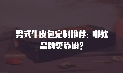 男式牛皮包定制推荐: 哪款品牌更靠谱?
