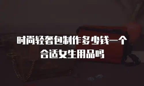 时尚轻奢包制作多少钱一个合适女生用品吗