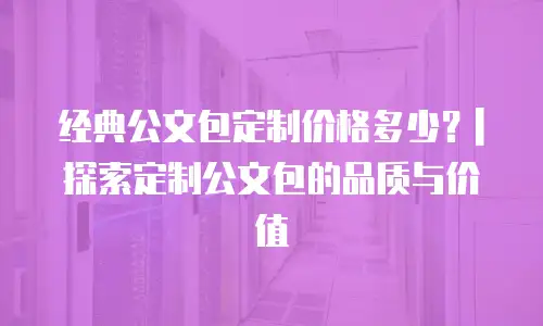 经典公文包定制价格多少？|探索定制公文包的品质与价值