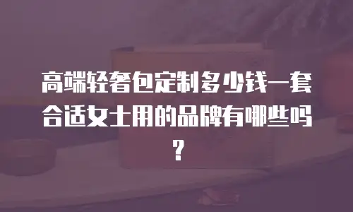 高端轻奢包定制多少钱一套合适女士用的品牌有哪些吗？