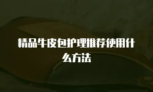 精品牛皮包护理推荐使用什么方法
