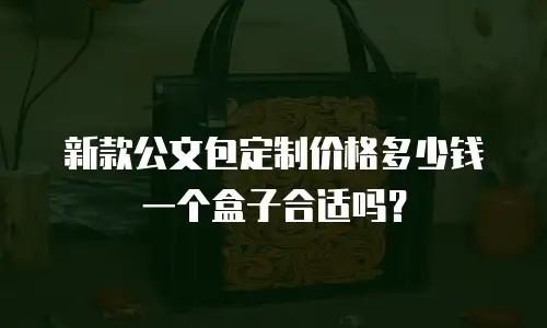 新款公文包定制价格多少钱一个盒子合适吗？