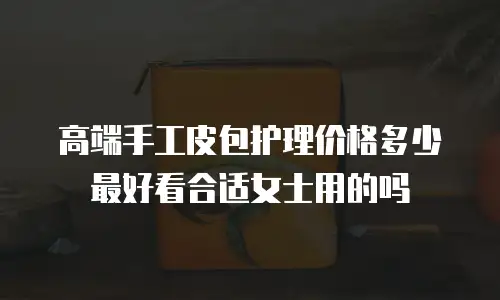 高端手工皮包护理价格多少最好看合适女士用的吗