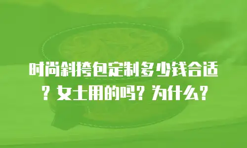 时尚斜挎包定制多少钱合适？女士用的吗？为什么？