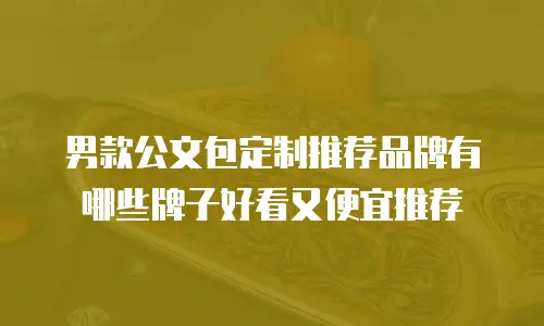 男款公文包定制推荐品牌有哪些牌子好看又便宜推荐