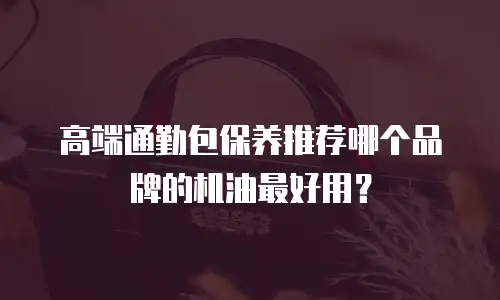 高端通勤包保养推荐哪个品牌的机油最好用？