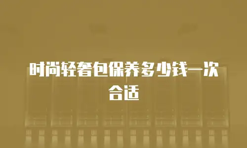 时尚轻奢包保养多少钱一次合适