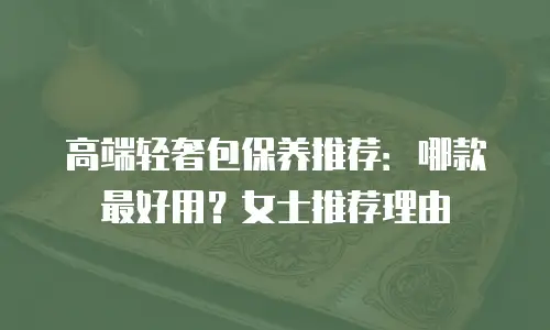 高端轻奢包保养推荐：哪款最好用？女士推荐理由
