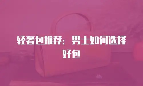 轻奢包推荐：男士如何选择好包