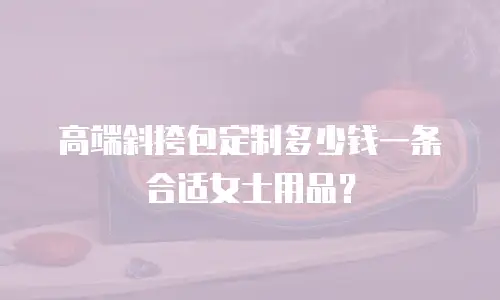 高端斜挎包定制多少钱一条合适女士用品？