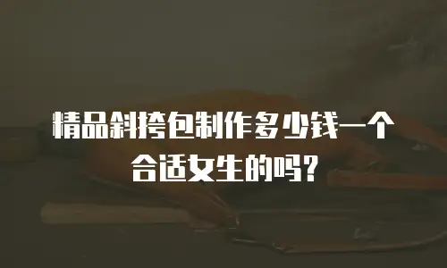 精品斜挎包制作多少钱一个合适女生的吗？