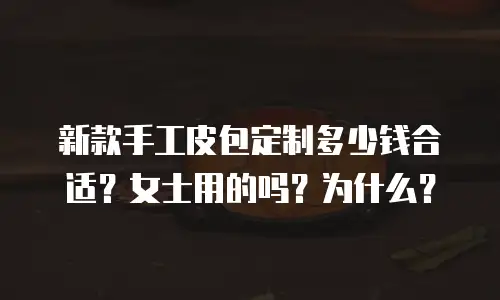 新款手工皮包定制多少钱合适？女士用的吗？为什么？