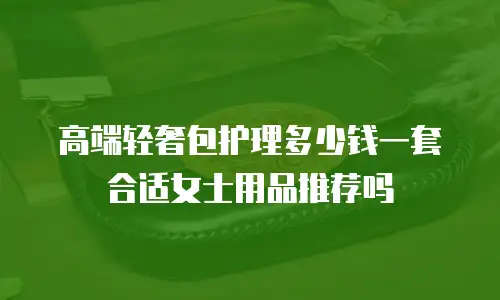 高端轻奢包护理多少钱一套合适女士用品推荐吗