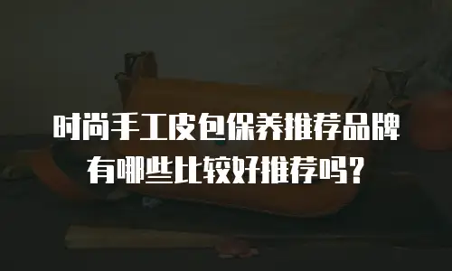 时尚手工皮包保养推荐品牌有哪些比较好推荐吗？