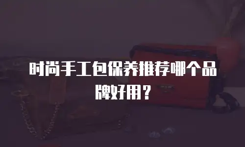 时尚手工包保养推荐哪个品牌好用？
