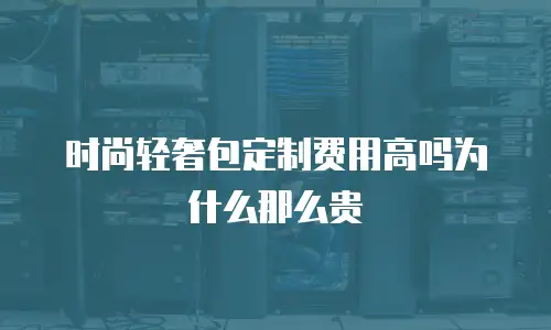 时尚轻奢包定制费用高吗为什么那么贵