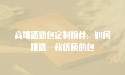 高端通勤包定制推荐：如何挑选一款优质的包