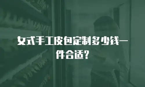 女式手工皮包定制多少钱一件合适？