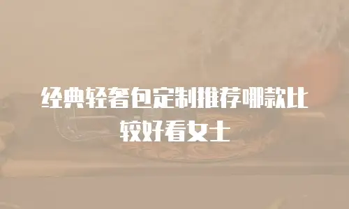 经典轻奢包定制推荐哪款比较好看女士