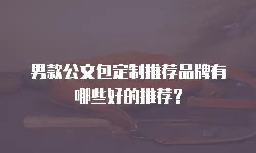 男款公文包定制推荐品牌有哪些好的推荐？