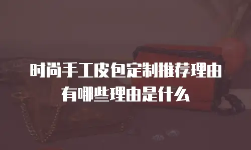 时尚手工皮包定制推荐理由有哪些理由是什么