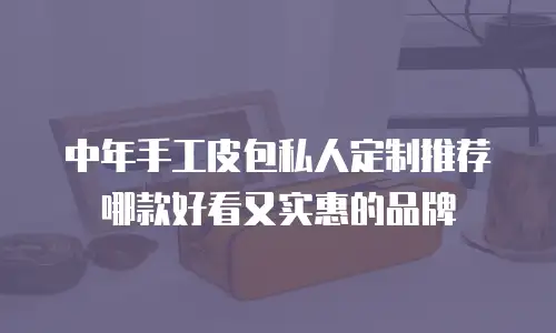 中年手工皮包私人定制推荐哪款好看又实惠的品牌