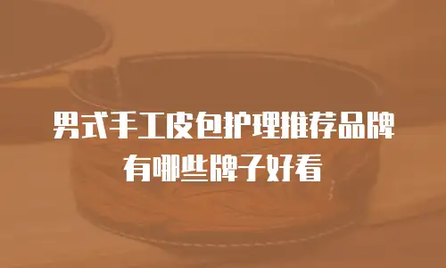 男式手工皮包护理推荐品牌有哪些牌子好看