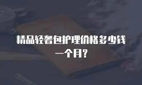 精品轻奢包护理价格多少钱一个月？