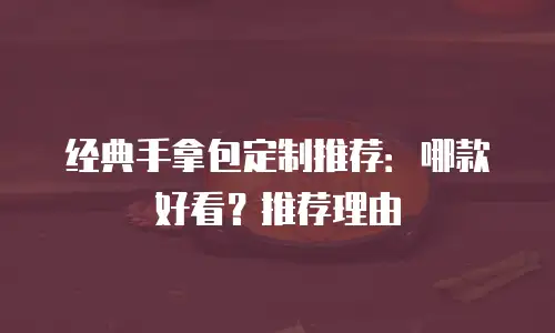 经典手拿包定制推荐：哪款好看？推荐理由