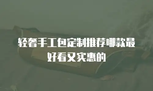 轻奢手工包定制推荐哪款最好看又实惠的