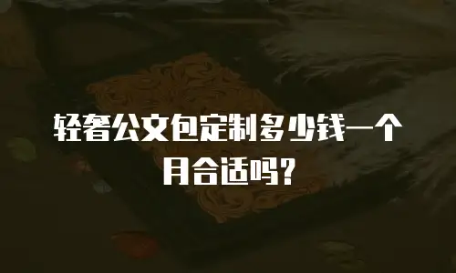轻奢公文包定制多少钱一个月合适吗？