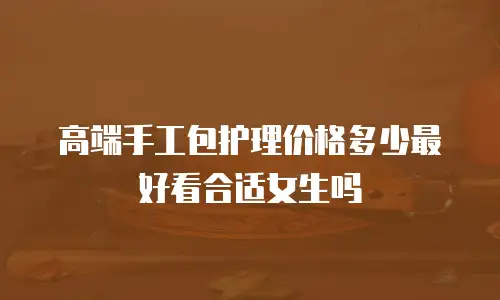 高端手工包护理价格多少最好看合适女生吗